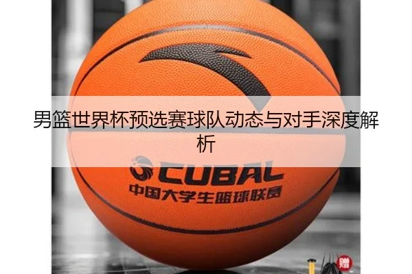 男篮世界杯预选赛球队动态与对手深度解析